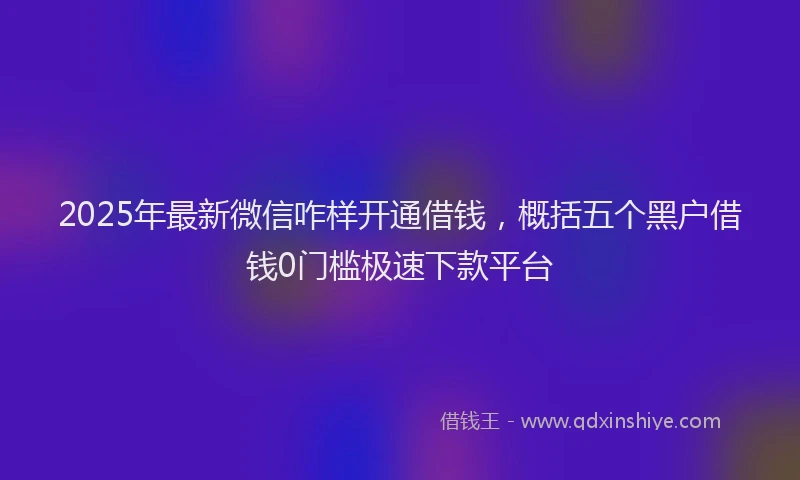 2025年最新微信咋样开通借钱，概括五个黑户借钱0门槛极速下款平台