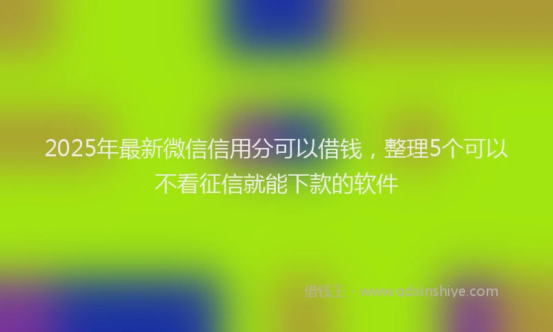 2025年最新微信信用分可以借钱，整理5个可以不看征信就能下款的软件