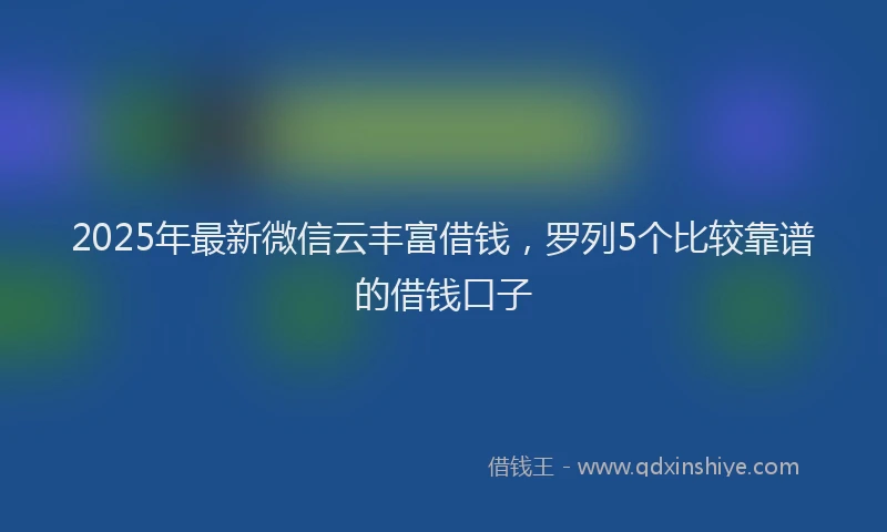 2025年最新微信云丰富借钱，罗列5个比较靠谱的借钱口子
