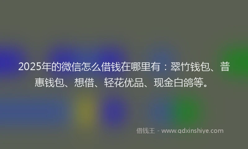 2025年的微信怎么借钱在哪里有：翠竹钱包、普惠钱包、想借、轻花优品、现金白鸽等。