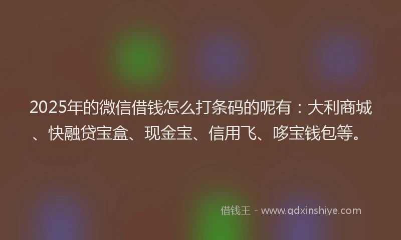 2025年的微信借钱怎么打条码的呢有：大利商城、快融贷宝盒、现金宝、信用飞、哆宝钱包等。