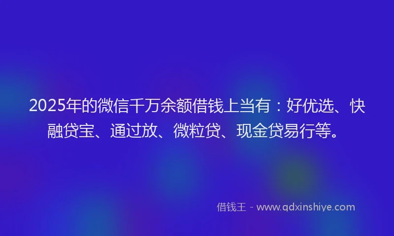 2025年的微信千万余额借钱上当有：好优选、快融贷宝、通过放、微粒贷、现金贷易行等。