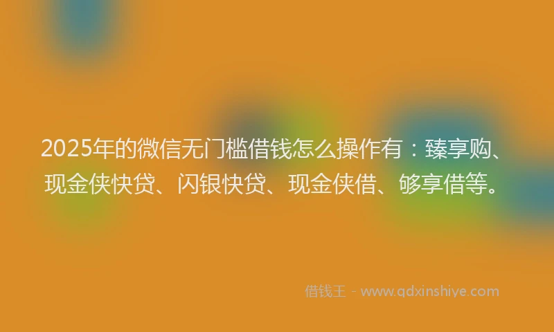 2025年的微信无门槛借钱怎么操作有：臻享购、现金侠快贷、闪银快贷、现金侠借、够享借等。