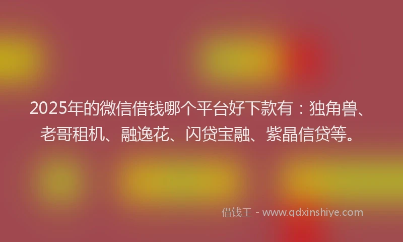 2025年的微信借钱哪个平台好下款有：独角兽、老哥租机、融逸花、闪贷宝融、紫晶信贷等。