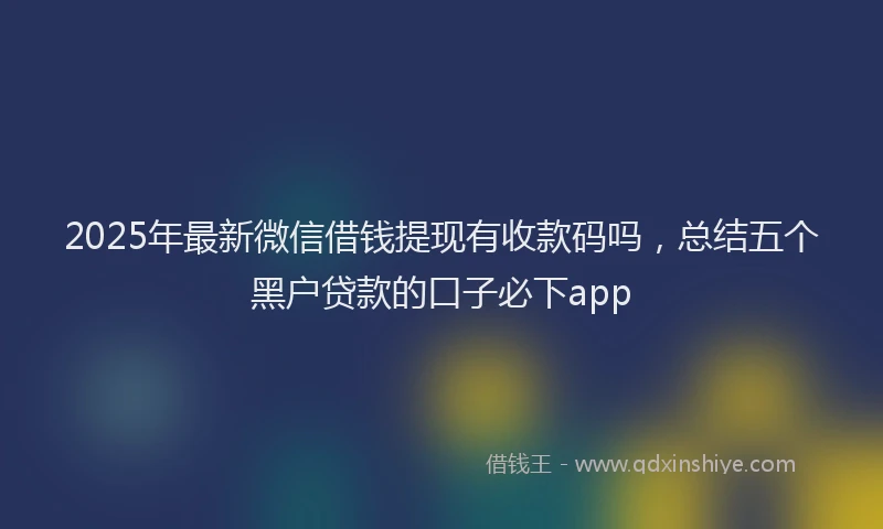 2025年最新微信借钱提现有收款码吗，总结五个黑户贷款的口子必下app