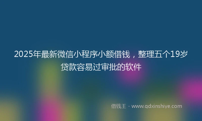 2025年最新微信小程序小额借钱，整理五个19岁贷款容易过审批的软件