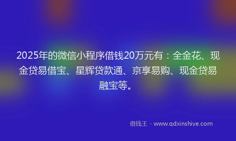 2025年的微信小程序借钱20万元有：全金花、现金贷易借宝、星辉贷款通、京享易购、现金贷易融宝等。