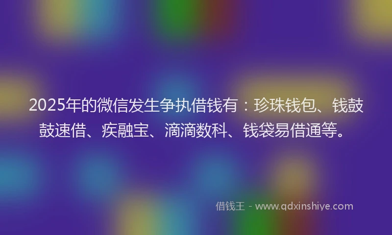 2025年的微信发生争执借钱有：珍珠钱包、钱鼓鼓速借、疾融宝、滴滴数科、钱袋易借通等。