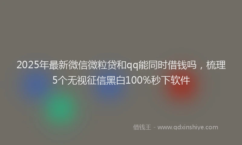2025年最新微信微粒贷和qq能同时借钱吗，梳理5个无视征信黑白100%秒下软件