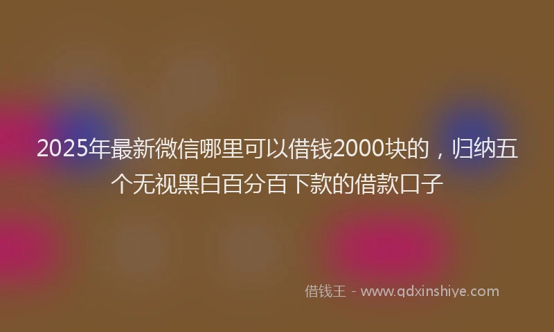 2025年最新微信哪里可以借钱2000块的，归纳五个无视黑白百分百下款的借款口子