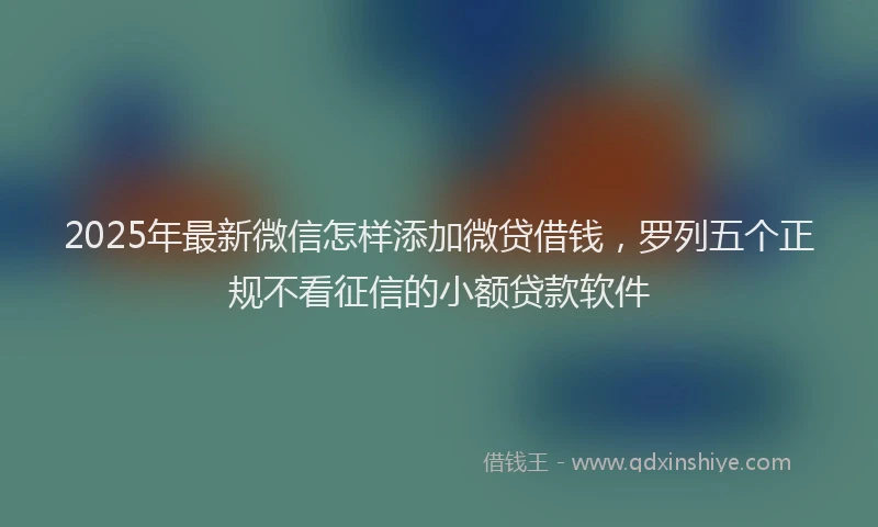 2025年最新微信怎样添加微贷借钱，罗列五个正规不看征信的小额贷款软件