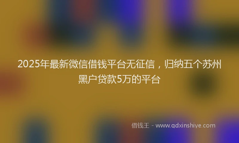 2025年最新微信借钱平台无征信，归纳五个苏州黑户贷款5万的平台