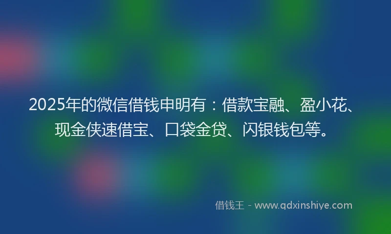 2025年的微信借钱申明有：借款宝融、盈小花、现金侠速借宝、口袋金贷、闪银钱包等。