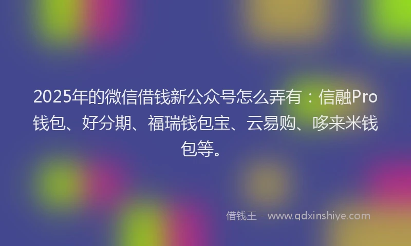 2025年的微信借钱新公众号怎么弄有：信融Pro钱包、好分期、福瑞钱包宝、云易购、哆来米钱包等。