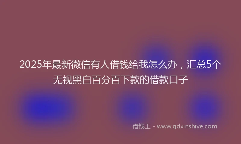 2025年最新微信有人借钱给我怎么办，汇总5个无视黑白百分百下款的借款口子