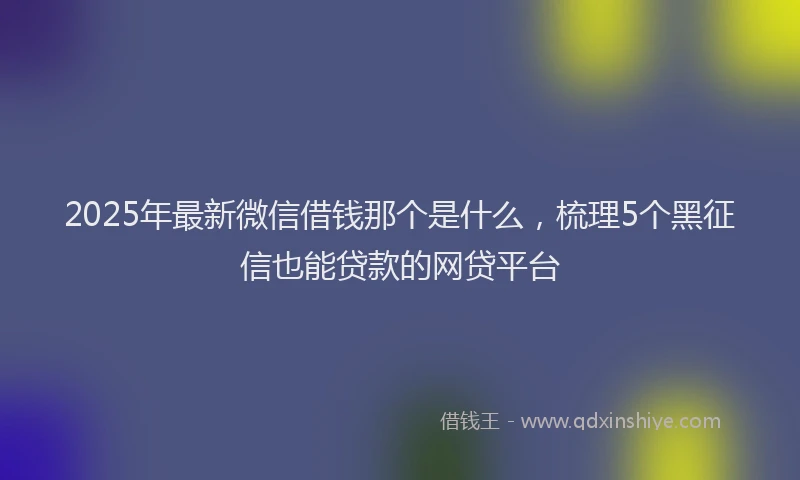 2025年最新微信借钱那个是什么，梳理5个黑征信也能贷款的网贷平台
