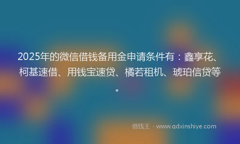 2025年的微信借钱备用金申请条件有：鑫享花、柯基速借、用钱宝速贷、橘若租机、琥珀信贷等。