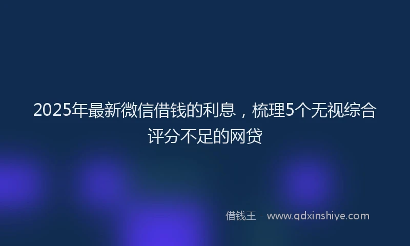 2025年最新微信借钱的利息，梳理5个无视综合评分不足的网贷
