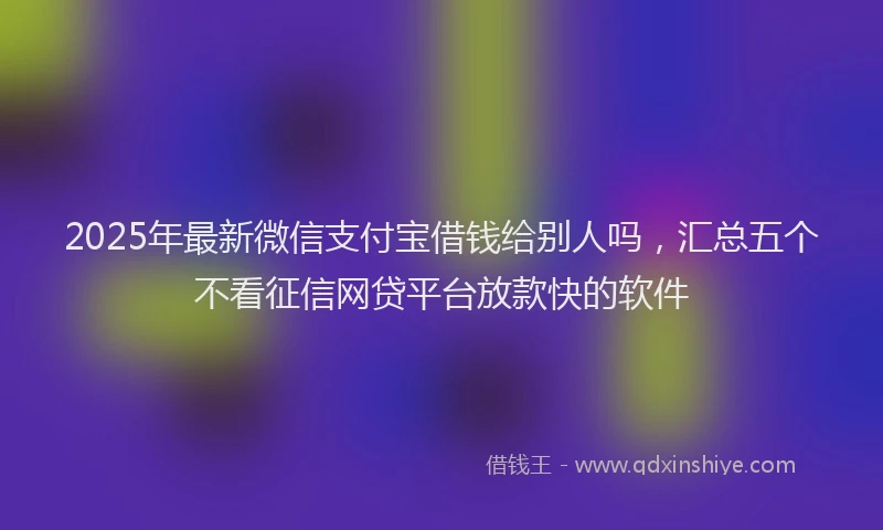 2025年最新微信支付宝借钱给别人吗，汇总五个不看征信网贷平台放款快的软件