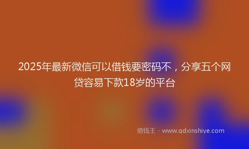 2025年最新微信可以借钱要密码不，分享五个网贷容易下款18岁的平台