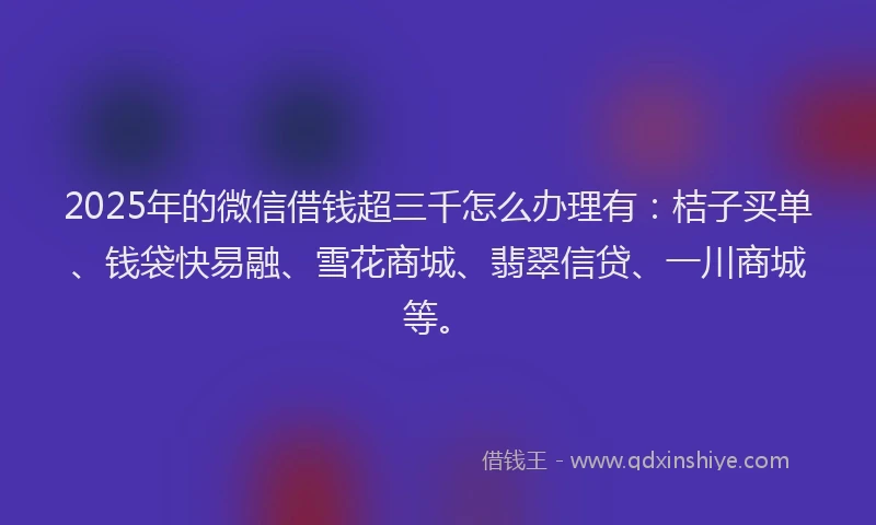 2025年的微信借钱超三千怎么办理有：桔子买单、钱袋快易融、雪花商城、翡翠信贷、一川商城等。