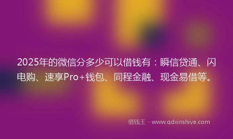 2025年的微信分多少可以借钱有：瞬信贷通、闪电购、速享Pro+钱包、同程金融、现金易借等。