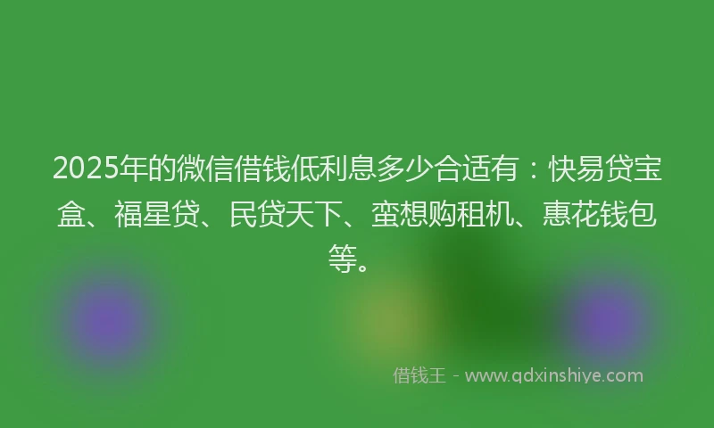 2025年的微信借钱低利息多少合适有：快易贷宝盒、福星贷、民贷天下、蛮想购租机、惠花钱包等。