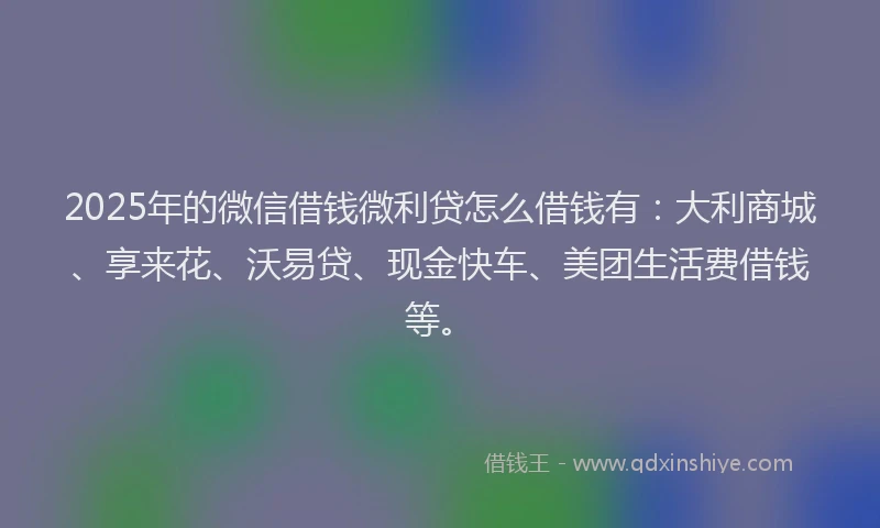 2025年的微信借钱微利贷怎么借钱有:大利商城、享来花、沃易贷、现金快车、美团生活费借钱等。