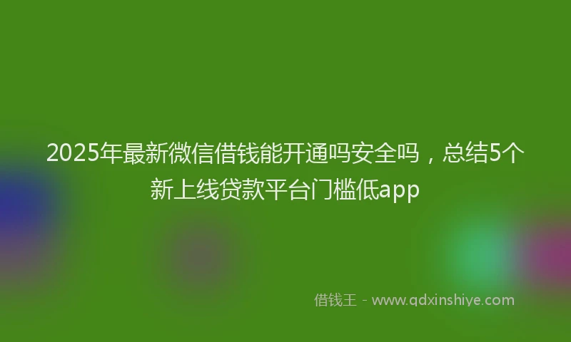 2025年最新微信借钱能开通吗安全吗，总结5个新上线贷款平台门槛低app