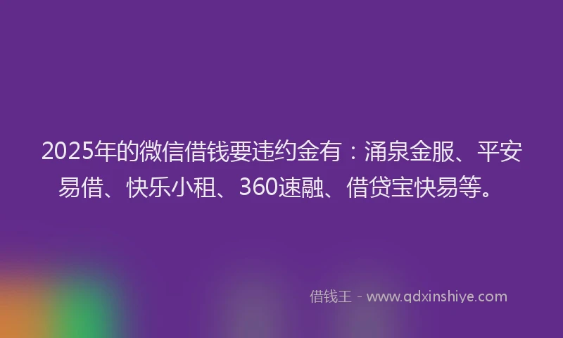 2025年的微信借钱要违约金有：涌泉金服、平安易借、快乐小租、360速融、借贷宝快易等。