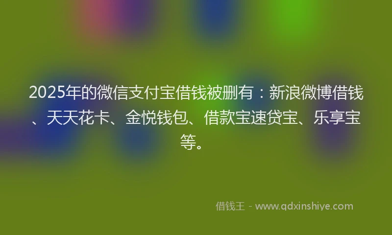 2025年的微信支付宝借钱被删有：新浪微博借钱、天天花卡、金悦钱包、借款宝速贷宝、乐享宝等。