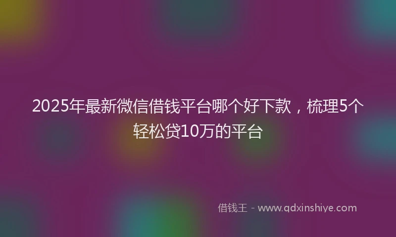 2025年最新微信借钱平台哪个好下款，梳理5个轻松贷10万的平台