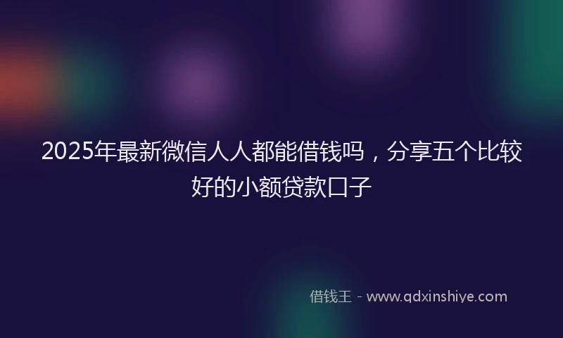 2025年最新微信人人都能借钱吗，分享五个比较好的小额贷款口子