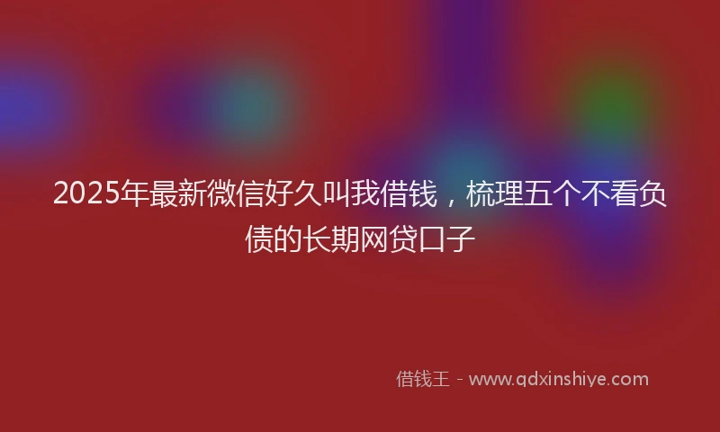 2025年最新微信好久叫我借钱，梳理五个不看负债的长期网贷口子