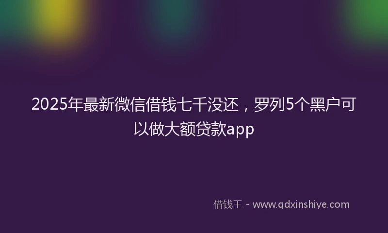 2025年最新微信借钱七千没还，罗列5个黑户可以做大额贷款app