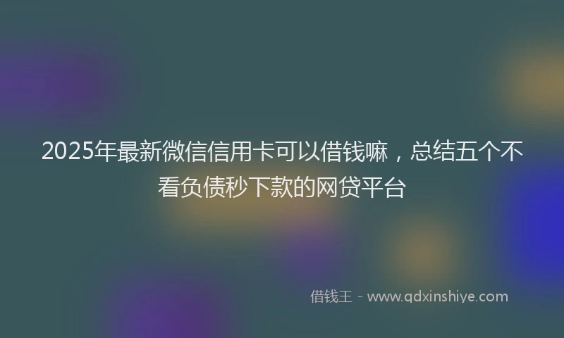 2025年最新微信信用卡可以借钱嘛，总结五个不看负债秒下款的网贷平台