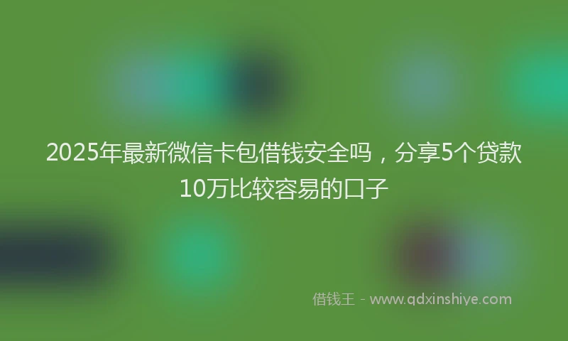 2025年最新微信卡包借钱安全吗，分享5个贷款10万比较容易的口子