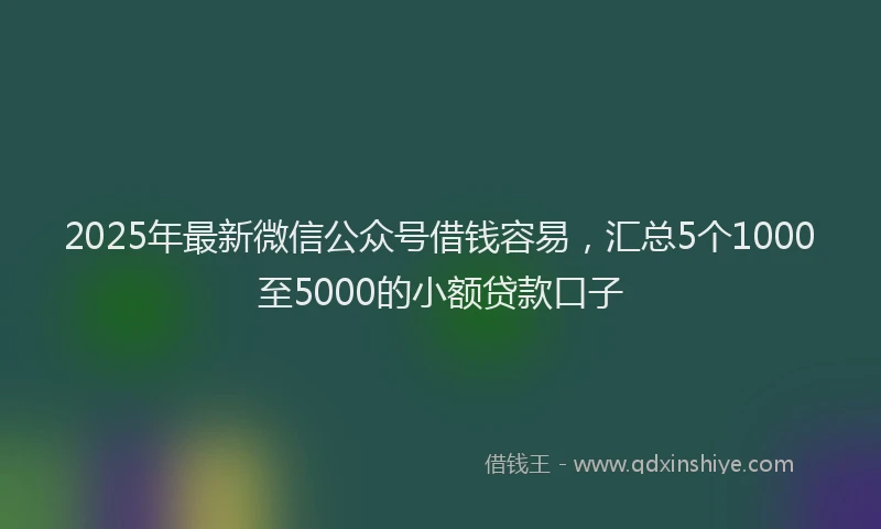 2025年最新微信公众号借钱容易，汇总5个1000至5000的小额贷款口子