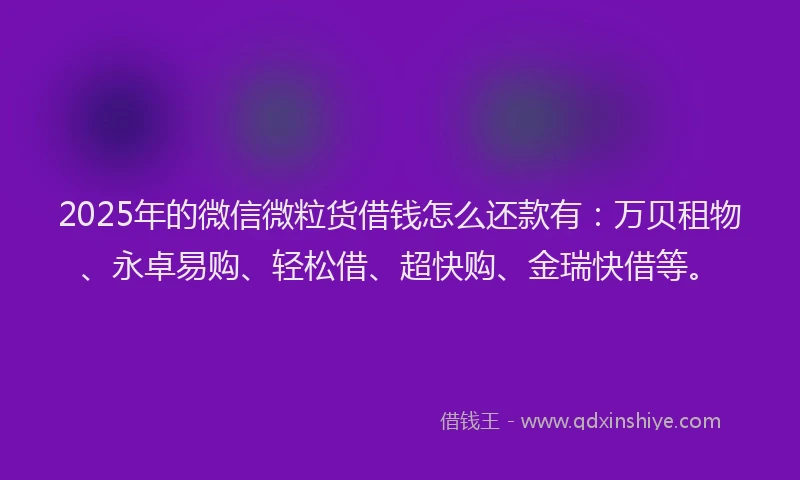 2025年的微信微粒货借钱怎么还款有：万贝租物、永卓易购、轻松借、超快购、金瑞快借等。
