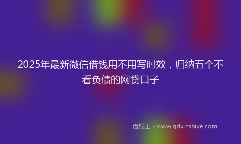 2025年最新微信借钱用不用写时效，归纳五个不看负债的网贷口子