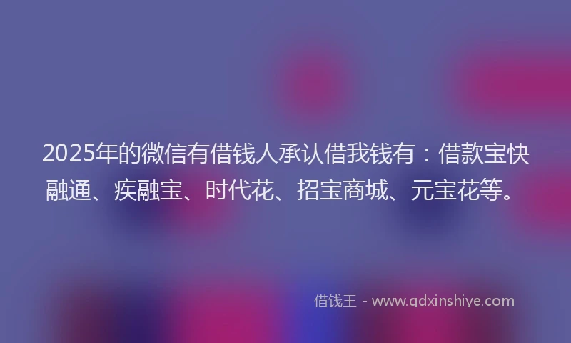 2025年的微信有借钱人承认借我钱有：借款宝快融通、疾融宝、时代花、招宝商城、元宝花等。