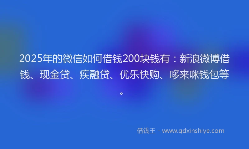 2025年的微信如何借钱200块钱有：新浪微博借钱、现金贷、疾融贷、优乐快购、哆来咪钱包等。