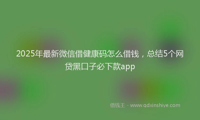 2025年最新微信借健康码怎么借钱，总结5个网贷黑口子必下款app