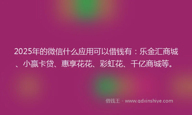 2025年的微信什么应用可以借钱有：乐金汇商城、小赢卡贷、惠享花花、彩虹花、千亿商城等。