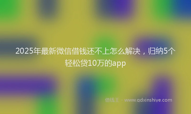 2025年最新微信借钱还不上怎么解决，归纳5个轻松贷10万的app