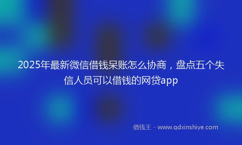 2025年最新微信借钱呆账怎么协商，盘点五个失信人员可以借钱的网贷app