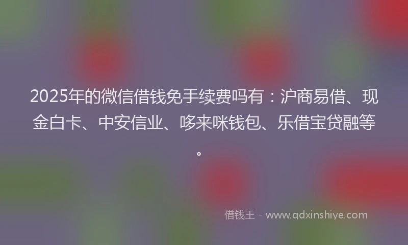 2025年的微信借钱免手续费吗有：沪商易借、现金白卡、中安信业、哆来咪钱包、乐借宝贷融等。