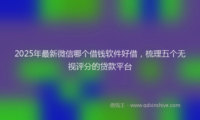 2025年最新微信哪个借钱软件好借，梳理五个无视评分的贷款平台
