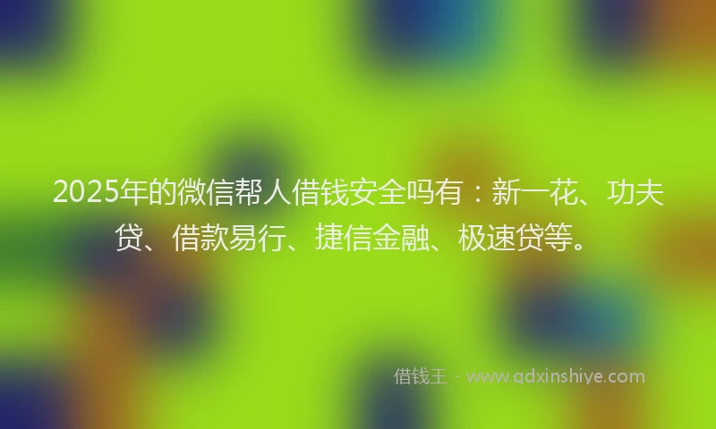 2025年的微信帮人借钱安全吗有：新一花、功夫贷、借款易行、捷信金融、极速贷等。