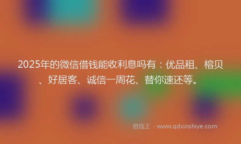 2025年的微信借钱能收利息吗有：优品租、榕贝、好居客、诚信一周花、替你速还等。